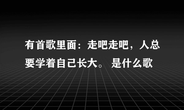 有首歌里面：走吧走吧，人总要学着自己长大。 是什么歌