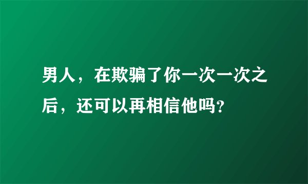 男人，在欺骗了你一次一次之后，还可以再相信他吗？