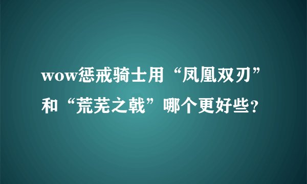 wow惩戒骑士用“凤凰双刃”和“荒芜之戟”哪个更好些？