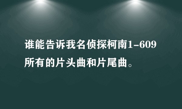 谁能告诉我名侦探柯南1-609所有的片头曲和片尾曲。