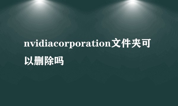 nvidiacorporation文件夹可以删除吗