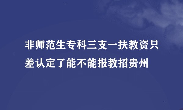 非师范生专科三支一扶教资只差认定了能不能报教招贵州