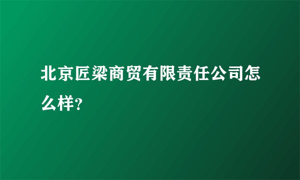 北京匠梁商贸有限责任公司怎么样？