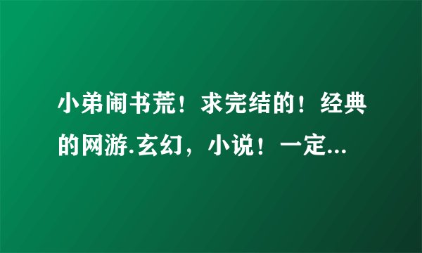 小弟闹书荒！求完结的！经典的网游.玄幻，小说！一定要精彩的！！！！