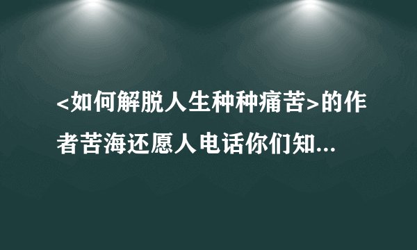 <如何解脱人生种种痛苦>的作者苦海还愿人电话你们知道吗？请回答谢谢同修,辛苦了!