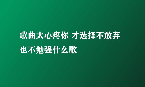 歌曲太心疼你 才选择不放弃也不勉强什么歌