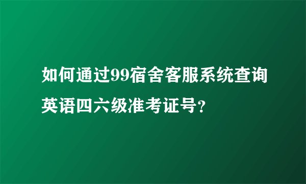 如何通过99宿舍客服系统查询英语四六级准考证号？