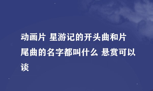 动画片 星游记的开头曲和片尾曲的名字都叫什么 悬赏可以谈