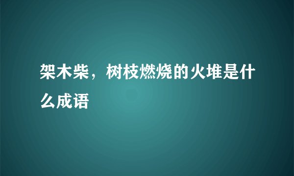 架木柴，树枝燃烧的火堆是什么成语