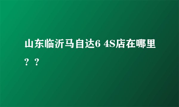 山东临沂马自达6 4S店在哪里？？