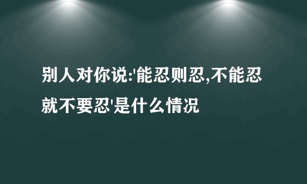 别人对你说:'能忍则忍,不能忍就不要忍'是什么情况
