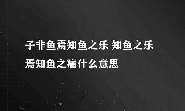 子非鱼焉知鱼之乐 知鱼之乐焉知鱼之痛什么意思