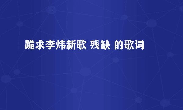 跪求李炜新歌 残缺 的歌词