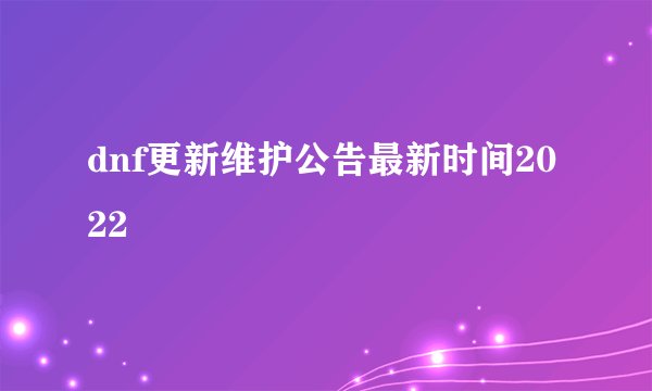 dnf更新维护公告最新时间2022