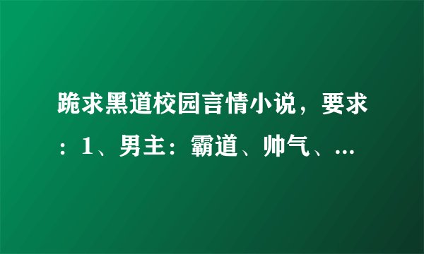 跪求黑道校园言情小说，要求：1、男主：霸道、帅气、校草、黑道有势，冷酷，吃醋，家里有钱。