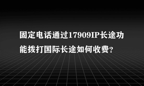 固定电话通过17909IP长途功能拨打国际长途如何收费?
