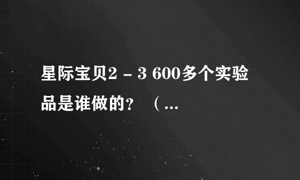 星际宝贝2 - 3 600多个实验品是谁做的？ （动画里面的） 是不是那个 强Ba？