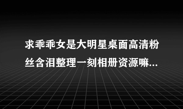 求乖乖女是大明星桌面高清粉丝含泪整理一刻相册资源嘛~跪求！谢谢！！！