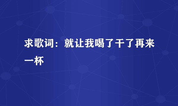 求歌词：就让我喝了干了再来一杯