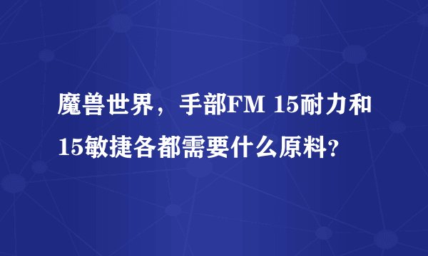 魔兽世界，手部FM 15耐力和15敏捷各都需要什么原料？