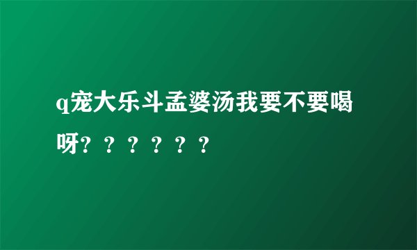 q宠大乐斗孟婆汤我要不要喝呀？？？？？？