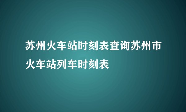 苏州火车站时刻表查询苏州市火车站列车时刻表