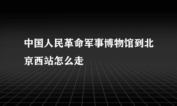 中国人民革命军事博物馆到北京西站怎么走