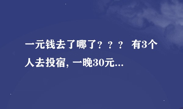一元钱去了哪了？？？ 有3个人去投宿, 一晚30元. 三个人每人掏了10元凑够30元交给了老板