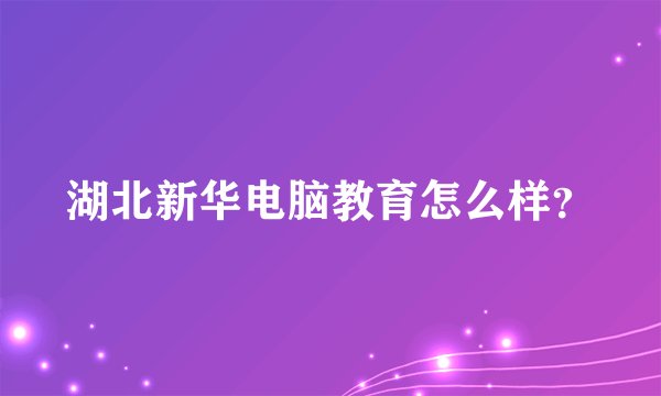 湖北新华电脑教育怎么样？