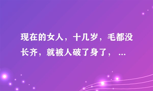 现在的女人，十几岁，毛都没长齐，就被人破了身了， 到二十几岁都不晓得被多少个男