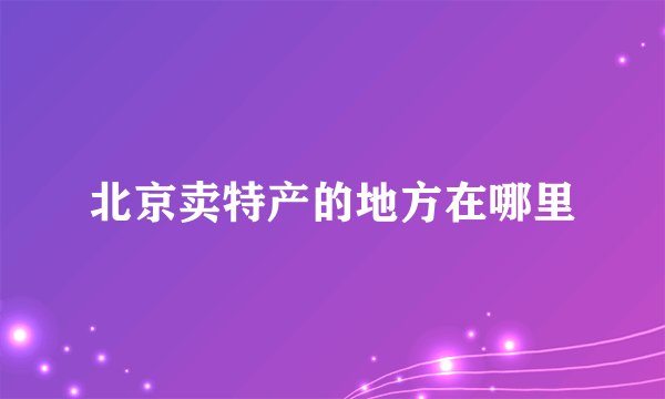 北京卖特产的地方在哪里