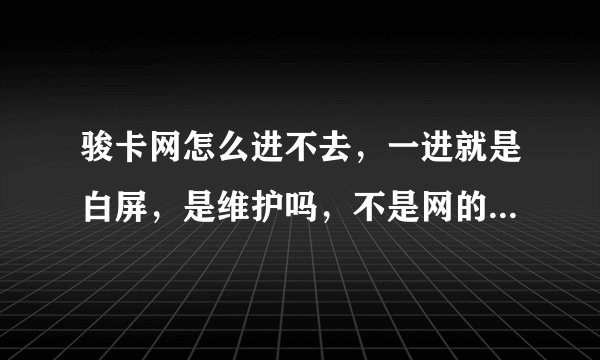 骏卡网怎么进不去，一进就是白屏，是维护吗，不是网的问题其他都很好，今天7月18又维护吗？