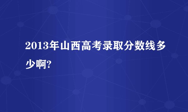 2013年山西高考录取分数线多少啊?