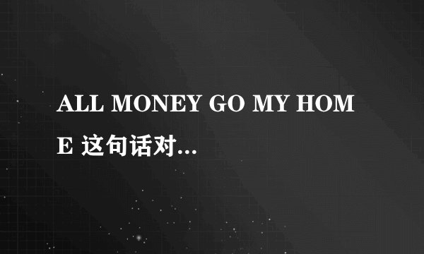 ALL MONEY GO MY HOME 这句话对不对 怎么就对了