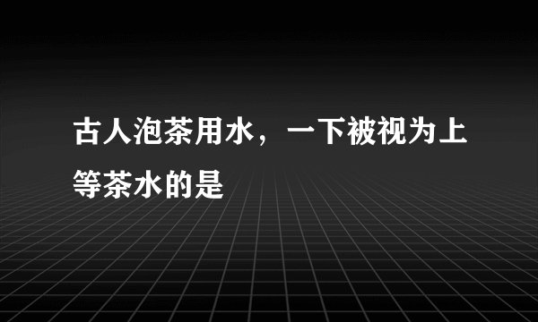 古人泡茶用水，一下被视为上等茶水的是