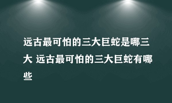 远古最可怕的三大巨蛇是哪三大 远古最可怕的三大巨蛇有哪些