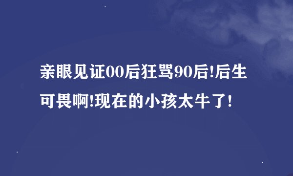 亲眼见证00后狂骂90后!后生可畏啊!现在的小孩太牛了!