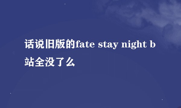 话说旧版的fate stay night b站全没了么