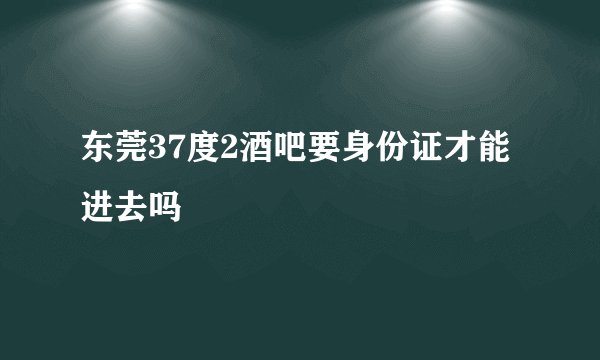 东莞37度2酒吧要身份证才能进去吗