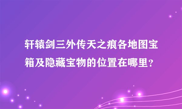 轩辕剑三外传天之痕各地图宝箱及隐藏宝物的位置在哪里？