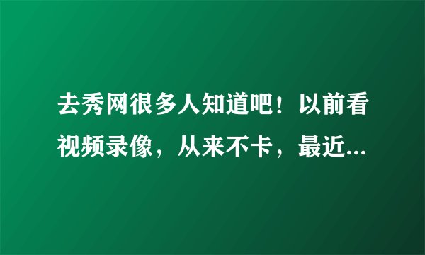 去秀网很多人知道吧！以前看视频录像，从来不卡，最近好像卡的很厉害了，请高手指教，谢谢！