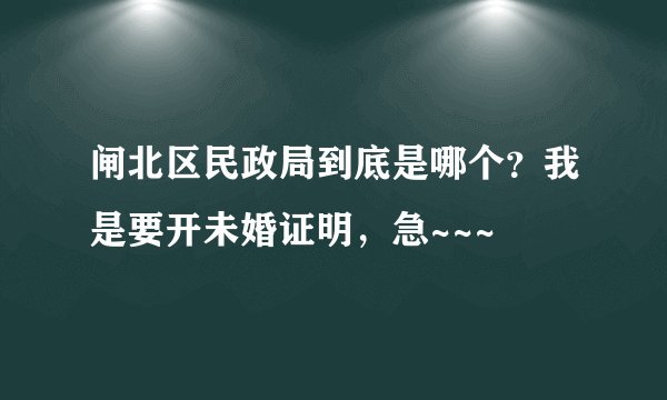 闸北区民政局到底是哪个？我是要开未婚证明，急~~~