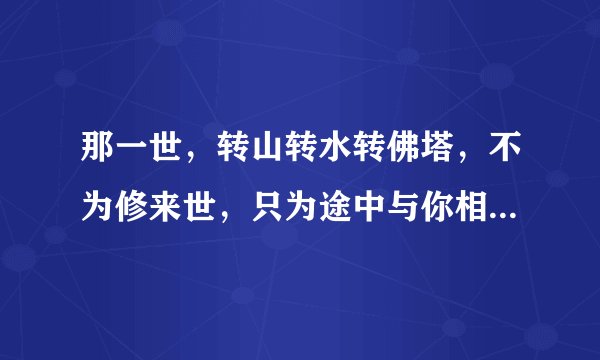 那一世，转山转水转佛塔，不为修来世，只为途中与你相见。 这首诗的全文是什么呢？谢谢