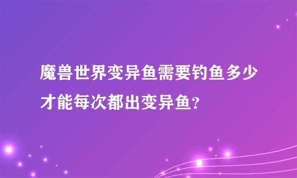 魔兽世界变异鱼需要钓鱼多少才能每次都出变异鱼？