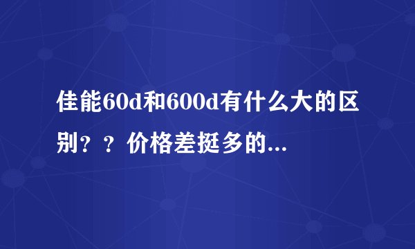 佳能60d和600d有什么大的区别？？价格差挺多的。初学者，买哪个比较好，就性价比高一些的？？？高手