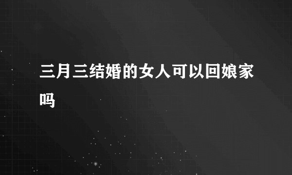 三月三结婚的女人可以回娘家吗