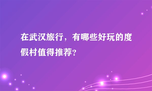 在武汉旅行，有哪些好玩的度假村值得推荐？
