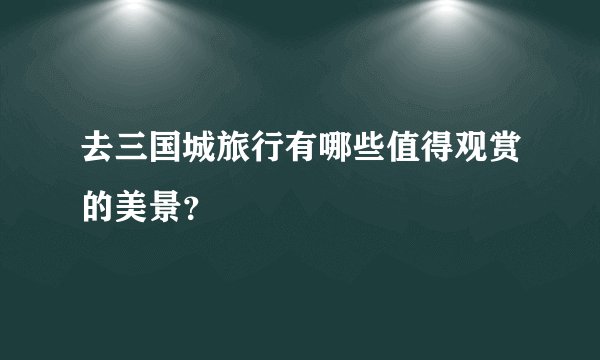 去三国城旅行有哪些值得观赏的美景？