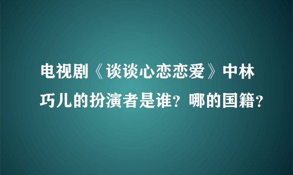 电视剧《谈谈心恋恋爱》中林巧儿的扮演者是谁？哪的国籍？