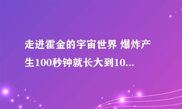 走进霍金的宇宙世界 爆炸产生100秒钟就长大到1000亿光年！ 宇宙间速度最快的就是光速！ 如何理解？